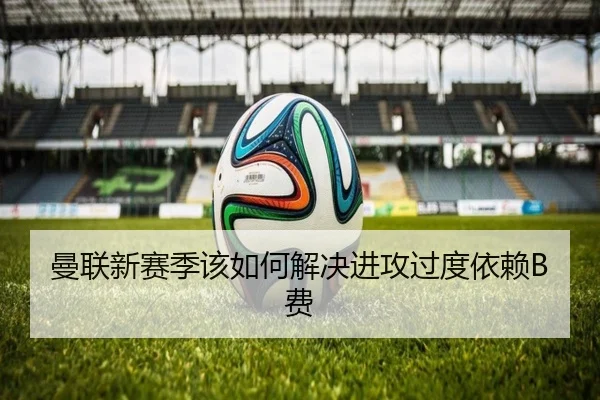 曼联新赛季该如何解决进攻过度依赖B费
