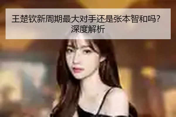 王楚钦新周期最大对手还是张本智和吗？深度解析