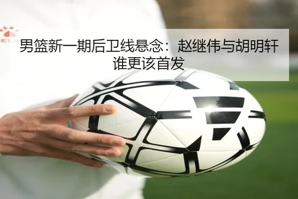 男篮新一期后卫线悬念：赵继伟与胡明轩谁更该首发