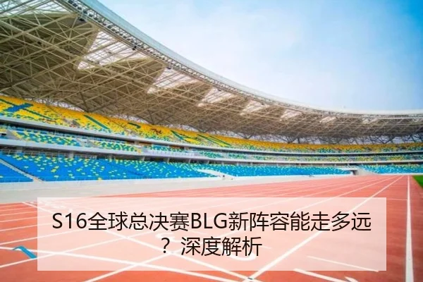 S16全球总决赛BLG新阵容能走多远？深度解析