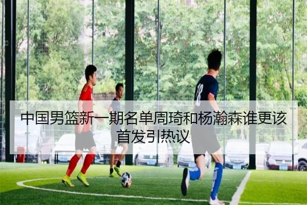 中国男篮新一期名单周琦和杨瀚森谁更该首发引热议