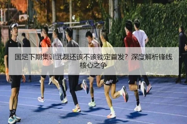国足下期集训武磊还该不该锁定首发？深度解析锋线核心之争