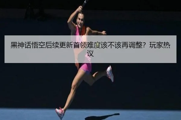 黑神话悟空后续更新首领难度该不该再调整？玩家热议