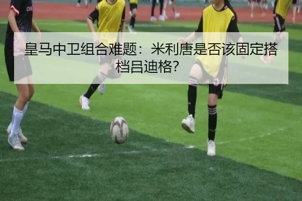 皇马中卫组合难题：米利唐是否该固定搭档吕迪格？