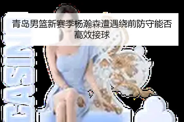 青岛男篮新赛季杨瀚森遭遇绕前防守能否高效接球