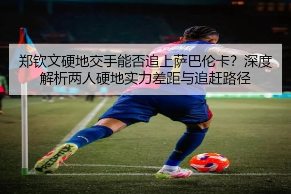 郑钦文硬地交手能否追上萨巴伦卡？深度解析两人硬地实力差距与追赶路径