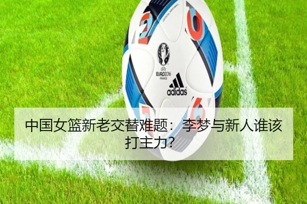 中国女篮新老交替难题：李梦与新人谁该打主力？