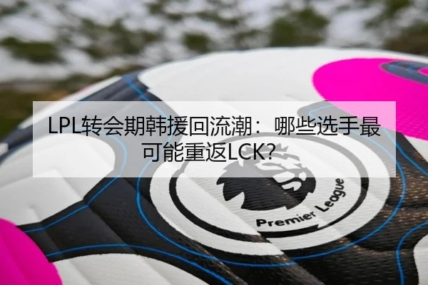 LPL转会期韩援回流潮：哪些选手最可能重返LCK？